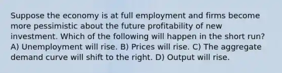 Suppose the economy is at full employment and firms become more pessimistic about the future profitability of new investment. Which of the following will happen in the short run? A) Unemployment will rise. B) Prices will rise. C) The aggregate demand curve will shift to the right. D) Output will rise.