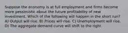 Suppose the economy is at full employment and firms become more pessimistic about the future profitability of new investment. Which of the following will happen in the short run? A) Output will rise. B) Prices will rise. C) Unemployment will rise. D) The aggregate demand curve will shift to the right.