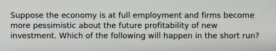 Suppose the economy is at full employment and firms become more pessimistic about the future profitability of new investment. Which of the following will happen in the short run?