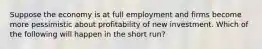 Suppose the economy is at full employment and firms become more pessimistic about profitability of new investment. Which of the following will happen in the short run?