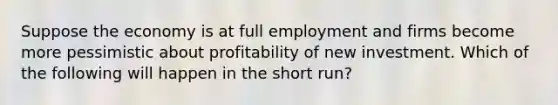 Suppose the economy is at full employment and firms become more pessimistic about profitability of new investment. Which of the following will happen in the short run?