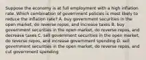 Suppose the economy is at full employment with a high inflation rate. Which combination of government policies is most likely to reduce the inflation rate? A. buy government securities in the open market, do reverse repos, and increase taxes B. buy government securities in the open market, do reverse repos, and decrease taxes C. sell government securities in the open market, do reverse repos, and increase government spending D. sell government securities in the open market, do reverse repos, and cut government spending