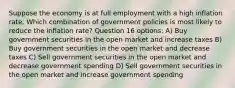 Suppose the economy is at full employment with a high inflation rate. Which combination of government policies is most likely to reduce the inflation rate? Question 16 options: A) Buy government securities in the open market and increase taxes B) Buy government securities in the open market and decrease taxes C) Sell government securities in the open market and decrease government spending D) Sell government securities in the open market and increase government spending