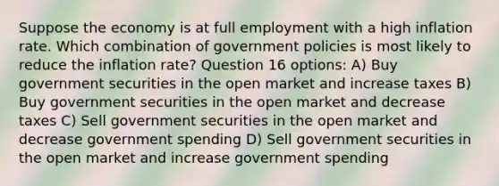 Suppose the economy is at full employment with a high inflation rate. Which combination of government policies is most likely to reduce the inflation rate? Question 16 options: A) Buy government securities in the open market and increase taxes B) Buy government securities in the open market and decrease taxes C) Sell government securities in the open market and decrease government spending D) Sell government securities in the open market and increase government spending