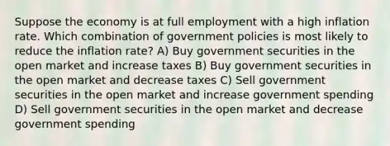 Suppose the economy is at full employment with a high inflation rate. Which combination of government policies is most likely to reduce the inflation rate? A) Buy government securities in the open market and increase taxes B) Buy government securities in the open market and decrease taxes C) Sell government securities in the open market and increase government spending D) Sell government securities in the open market and decrease government spending