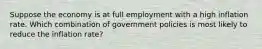 Suppose the economy is at full employment with a high inflation rate. Which combination of government policies is most likely to reduce the inflation rate?