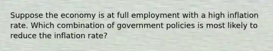 Suppose the economy is at full employment with a high inflation rate. Which combination of government policies is most likely to reduce the inflation rate?