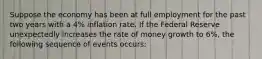 Suppose the economy has been at full employment for the past two years with a 4% inflation rate. If the Federal Reserve unexpectedly increases the rate of money growth to 6%, the following sequence of events occurs: