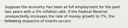 Suppose the economy has been at full employment for the past two years with a 5% inflation rate. If the Federal Reserve unexpectedly increases the rate of money growth to 7%, the following sequence of events occurs: