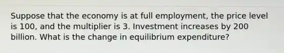 Suppose that the economy is at full employment, the price level is 100, and the multiplier is 3. Investment increases by 200 billion. What is the change in equilibrium expenditure?