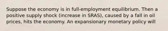 Suppose the economy is in full-employment equilibrium. Then a positive supply shock (increase in SRAS), caused by a fall in oil prices, hits the economy. An expansionary monetary policy will