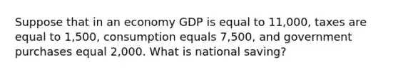 Suppose that in an economy GDP is equal to 11,000, taxes are equal to 1,500, consumption equals 7,500, and government purchases equal 2,000. What is national saving?