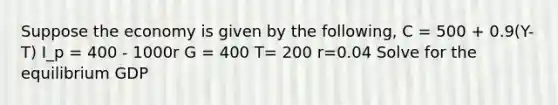 Suppose the economy is given by the following, C = 500 + 0.9(Y-T) I_p = 400 - 1000r G = 400 T= 200 r=0.04 Solve for the equilibrium GDP