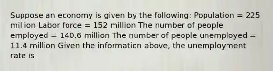 Suppose an economy is given by the​ following: Population​ = 225 million Labor force​ = 152 million The number of people employed​ = 140.6 million The number of people unemployed​ = 11.4 million Given the information​ above, the unemployment rate is