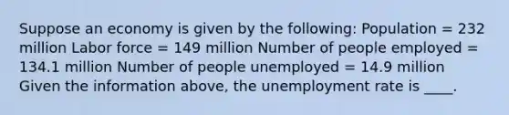 Suppose an economy is given by the following: Population = 232 million Labor force = 149 million Number of people employed = 134.1 million Number of people unemployed = 14.9 million Given the information above, the unemployment rate is ____.