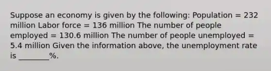 Suppose an economy is given by the following: Population = 232 million Labor force = 136 million The number of people employed = 130.6 million The number of people unemployed = 5.4 million Given the information above, the unemployment rate is ________%.