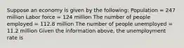 Suppose an economy is given by the​ following: Population​ = 247 million Labor force​ = 124 million The number of people employed​ = 112.8 million The number of people unemployed​ = 11.2 million Given the information​ above, the unemployment rate is