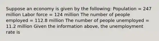 Suppose an economy is given by the​ following: Population​ = 247 million Labor force​ = 124 million The number of people employed​ = 112.8 million The number of people unemployed​ = 11.2 million Given the information​ above, the unemployment rate is