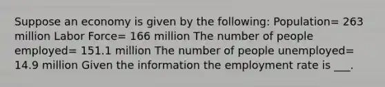 Suppose an economy is given by the following: Population= 263 million Labor Force= 166 million The number of people employed= 151.1 million The number of people unemployed= 14.9 million Given the information the employment rate is ___.