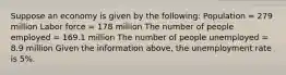 Suppose an economy is given by the​ following: Population​ = 279 million Labor force​ = 178 million The number of people employed​ = 169.1 million The number of people unemployed​ = 8.9 million Given the information​ above, the unemployment rate is 5​%.