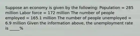 Suppose an economy is given by the​ following: Population​ = 285 million Labor force​ = 172 million The number of people employed​ = 165.1 million The number of people unemployed​ = 6.9 million Given the information​ above, the unemployment rate is _____%