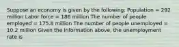 Suppose an economy is given by the following: Population = 292 million Labor force = 186 million The number of people employed = 175.8 million The number of people unemployed = 10.2 million Given the information above, the unemployment rate is