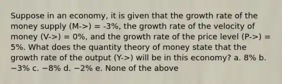 Suppose in an economy, it is given that the growth rate of the money supply (M->) = -3%, the growth rate of the velocity of money (V->) = 0%, and the growth rate of the price level (P->) = 5%. What does the quantity theory of money state that the growth rate of the output (Y->) will be in this economy? a. 8% b. −3% c. −8% d. −2% e. None of the above