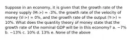 Suppose in an economy, it is given that the growth rate of the money supply (M->) = -3%, the growth rate of the velocity of money (V->) = 0%, and the growth rate of the output (Y->) = 10%. What does the quantity theory of money state that the growth rate of the nominal GDP will be in this economy? a. −7% b. −13% c. 10% d. 13% e. None of the above