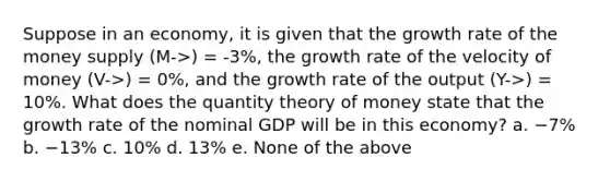 Suppose in an economy, it is given that the growth rate of the money supply (M->) = -3%, the growth rate of the velocity of money (V->) = 0%, and the growth rate of the output (Y->) = 10%. What does the quantity theory of money state that the growth rate of the nominal GDP will be in this economy? a. −7% b. −13% c. 10% d. 13% e. None of the above