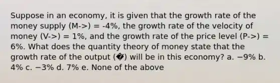 Suppose in an economy, it is given that the growth rate of the money supply (M->) = -4%, the growth rate of the velocity of money (V->) = 1%, and the growth rate of the price level (P->) = 6%. What does the quantity theory of money state that the growth rate of the output (�⃗) will be in this economy? a. −9% b. 4% c. −3% d. 7% e. None of the above