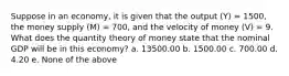 Suppose in an economy, it is given that the output (Y) = 1500, the money supply (M) = 700, and the velocity of money (V) = 9. What does the quantity theory of money state that the nominal GDP will be in this economy? a. 13500.00 b. 1500.00 c. 700.00 d. 4.20 e. None of the above