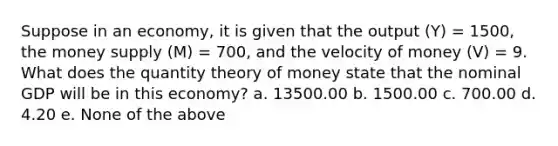 Suppose in an economy, it is given that the output (Y) = 1500, the money supply (M) = 700, and the velocity of money (V) = 9. What does the quantity theory of money state that the nominal GDP will be in this economy? a. 13500.00 b. 1500.00 c. 700.00 d. 4.20 e. None of the above