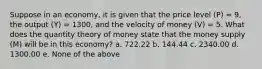 Suppose in an economy, it is given that the price level (P) = 9, the output (Y) = 1300, and the velocity of money (V) = 5. What does the quantity theory of money state that the money supply (M) will be in this economy? a. 722.22 b. 144.44 c. 2340.00 d. 1300.00 e. None of the above