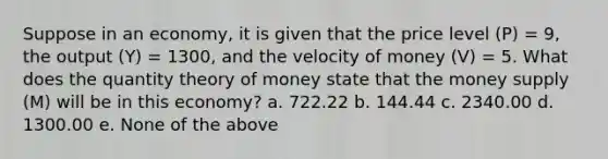 Suppose in an economy, it is given that the price level (P) = 9, the output (Y) = 1300, and the velocity of money (V) = 5. What does the quantity theory of money state that the money supply (M) will be in this economy? a. 722.22 b. 144.44 c. 2340.00 d. 1300.00 e. None of the above