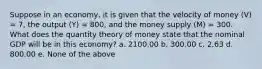 Suppose in an economy, it is given that the velocity of money (V) = 7, the output (Y) = 800, and the money supply (M) = 300. What does the quantity theory of money state that the nominal GDP will be in this economy? a. 2100.00 b. 300.00 c. 2.63 d. 800.00 e. None of the above