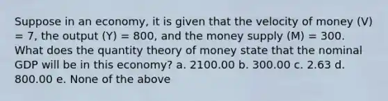 Suppose in an economy, it is given that the velocity of money (V) = 7, the output (Y) = 800, and the money supply (M) = 300. What does the quantity theory of money state that the nominal GDP will be in this economy? a. 2100.00 b. 300.00 c. 2.63 d. 800.00 e. None of the above