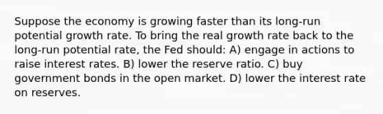 Suppose the economy is growing faster than its long-run potential growth rate. To bring the real growth rate back to the long-run potential rate, the Fed should: A) engage in actions to raise interest rates. B) lower the reserve ratio. C) buy government bonds in the open market. D) lower the interest rate on reserves.