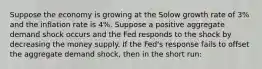 Suppose the economy is growing at the Solow growth rate of 3% and the inflation rate is 4%. Suppose a positive aggregate demand shock occurs and the Fed responds to the shock by decreasing the money supply. If the Fed's response fails to offset the aggregate demand shock, then in the short run: