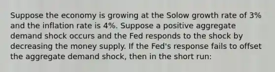 Suppose the economy is growing at the Solow growth rate of 3% and the inflation rate is 4%. Suppose a positive aggregate demand shock occurs and the Fed responds to the shock by decreasing the money supply. If the Fed's response fails to offset the aggregate demand shock, then in the short run: