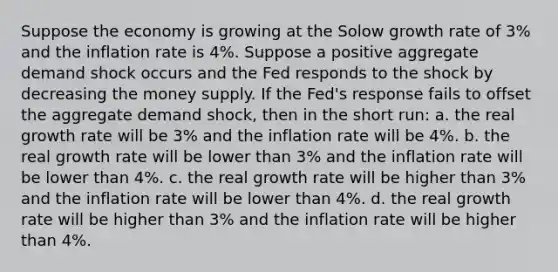 Suppose the economy is growing at the Solow growth rate of 3% and the inflation rate is 4%. Suppose a positive aggregate demand shock occurs and the Fed responds to the shock by decreasing the money supply. If the Fed's response fails to offset the aggregate demand shock, then in the short run: a. the real growth rate will be 3% and the inflation rate will be 4%. b. the real growth rate will be lower than 3% and the inflation rate will be lower than 4%. c. the real growth rate will be higher than 3% and the inflation rate will be lower than 4%. d. the real growth rate will be higher than 3% and the inflation rate will be higher than 4%.