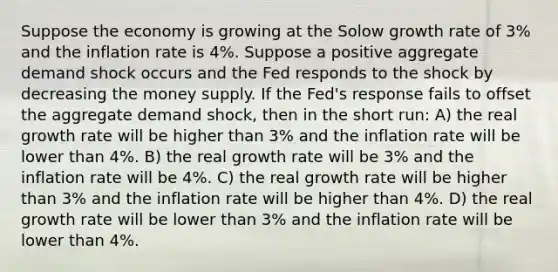 Suppose the economy is growing at the Solow growth rate of 3% and the inflation rate is 4%. Suppose a positive aggregate demand shock occurs and the Fed responds to the shock by decreasing the money supply. If the Fed's response fails to offset the aggregate demand shock, then in the short run: A) the real growth rate will be higher than 3% and the inflation rate will be lower than 4%. B) the real growth rate will be 3% and the inflation rate will be 4%. C) the real growth rate will be higher than 3% and the inflation rate will be higher than 4%. D) the real growth rate will be lower than 3% and the inflation rate will be lower than 4%.