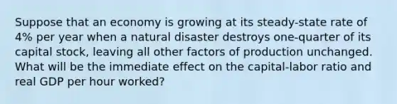 Suppose that an economy is growing at its​ steady-state rate of​ 4% per year when a natural disaster destroys​ one-quarter of its capital​ stock, leaving all other factors of production unchanged. What will be the immediate effect on the​ capital-labor ratio and real GDP per hour​ worked?