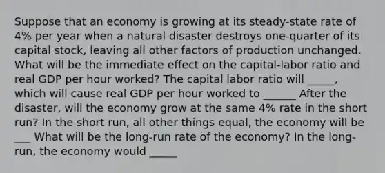 Suppose that an economy is growing at its​ steady-state rate of​ 4% per year when a natural disaster destroys​ one-quarter of its capital​ stock, leaving all other factors of production unchanged. What will be the immediate effect on the​ capital-labor ratio and real GDP per hour​ worked? The capital labor ratio will _____, which will cause real GDP per hour worked to ______ After the disaster, will the economy grow at the same 4% rate in the short run? In the short run, all other things equal, the economy will be ___ What will be the long-run rate of the economy? In the long-run, the economy would _____