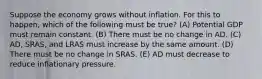 Suppose the economy grows without inflation. For this to happen, which of the following must be true? (A) Potential GDP must remain constant. (B) There must be no change in AD. (C) ​AD, SRAS, and LRAS must increase by the same amount. (D) There must be no change in SRAS. (E) AD must decrease to reduce inflationary pressure.