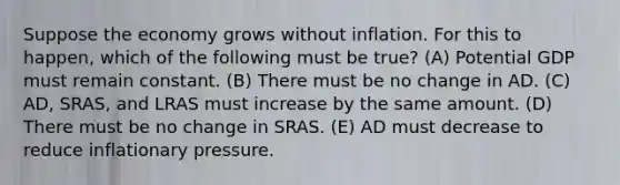 Suppose the economy grows without inflation. For this to happen, which of the following must be true? (A) Potential GDP must remain constant. (B) There must be no change in AD. (C) ​AD, SRAS, and LRAS must increase by the same amount. (D) There must be no change in SRAS. (E) AD must decrease to reduce inflationary pressure.