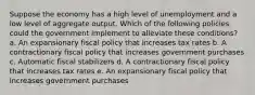 Suppose the economy has a high level of unemployment and a low level of aggregate output. Which of the following policies could the government implement to alleviate these conditions? a. An expansionary fiscal policy that increases tax rates b. A contractionary fiscal policy that increases government purchases c. Automatic fiscal stabilizers d. A contractionary fiscal policy that increases tax rates e. An expansionary fiscal policy that increases government purchases