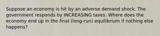 Suppose an economy is hit by an adverse demand shock. The government responds by INCREASING taxes. Where does the economy end up in the final (long-run) equilibrium if nothing else happens?