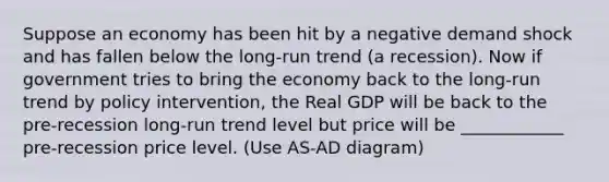 Suppose an economy has been hit by a negative demand shock and has fallen below the long-run trend (a recession). Now if government tries to bring the economy back to the long-run trend by policy intervention, the Real GDP will be back to the pre-recession long-run trend level but price will be ____________ pre-recession price level. (Use AS-AD diagram)