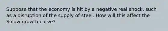 Suppose that the economy is hit by a negative real shock, such as a disruption of the supply of steel. How will this affect the Solow growth curve?