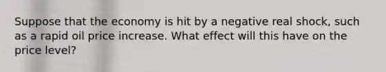 Suppose that the economy is hit by a negative real shock, such as a rapid oil price increase. What effect will this have on the price level?